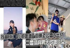 抖音网红小郑嘻嘻老公出轨 二婚体育男狂干拔丝骚女 内射视频爆出