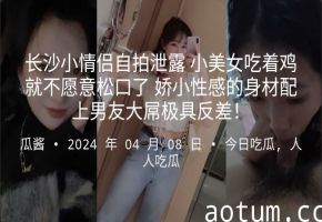 长沙小情侣自拍泄露小美女吃着鸡就不愿意松口了娇小性感的身材配上男友大屌极具反差