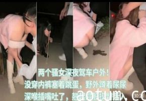 两个骚女深夜驾车户外，没穿内裤塞着跳蛋，野外蹲着尿尿，深喉插嘴吐了，翘起屁股摸臀后入