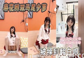 双马尾麻花辫少萝！爆操到翻白眼狂喷水