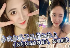 每次必颜射！满脸精液狂喷爆操，看她淫荡表情秒射不止