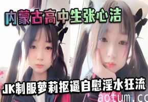 内蒙古高中生张心洁JK嫩妹自慰抠逼淫水狂流内裤湿透