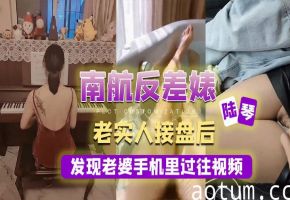 南航反差婊陆琴 老公翻出手机淫秽视频 怒操淫妻内射爆浆