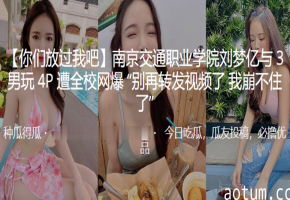 南京交通职业学院刘梦亿与3男玩4P遭全校网爆别再转发视频了我崩不住了