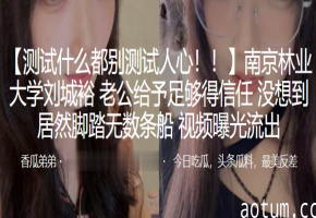 【偷拍流出】南京林大校花刘城裕，男友信任却疯狂约炮多男轮操，淫水泛滥高清曝光