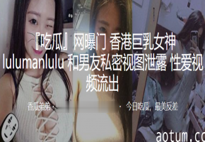 巨乳女神Lulumanlulu私密视频遭泄，男友狂操内射全程高清