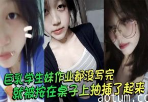 巨乳学生妹作业没写完 被按桌上狂干大奶晃荡求摘套内射