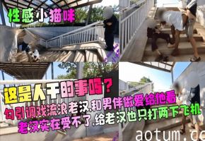 【性感小猫咪】这是人干的事吗勾引调戏流浪老汉和男伴做爱给他看老汉实在受不了给老汉也只打两下飞机