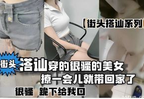 街头搭讪系列，街头搭讪穿的很骚的美女，撩一会儿就带回家了，很骚跪下给我口