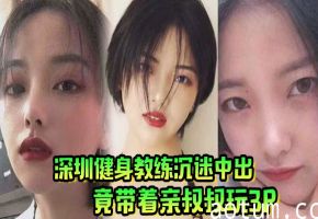 深圳极品人妻健身教练，沉迷内射竟拉亲叔叔双飞爆操