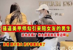 【骚逼勾引】骚逼美甲师勾引来陪女友的男生_这也太骚了_他女朋友就在旁边啊_奶子都露出来了！