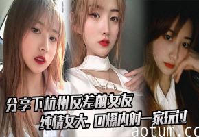 杭州反差前女友！纯情女大被一家三口轮番口爆内射