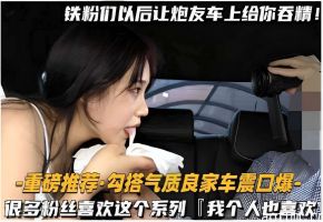 -重磅推荐勾搭气质良家车震口爆很多粉丝喜欢这个系列我个人也喜欢