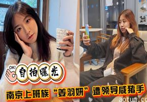 自拍曝光南京上班族姜羽妍遭领导咸猪手啪啪
