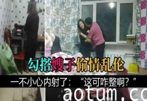 【叔嫂乱伦】勾搭嫂子偷情乱伦，一不小心内射了：“这可咋整啊？