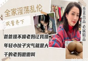 【全家淫荡乱伦】爸爸操不喷老妈让我操，年轻小伙子火气就是大，干的老妈嗷嗷叫！