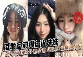 落地窗前狂干JK嫩妹 强制口爆羞辱 路人欣赏调教实录