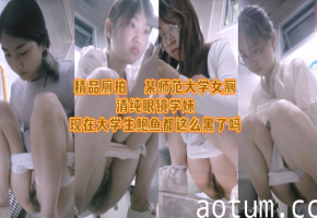 厕拍精品系列某师范大学女厕清纯眼镜学妹现在大学生鲍鱼都这么黑了吗