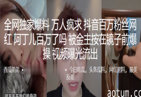 网红阿丁儿被金主按在镜前狂干，巨乳荡漾内射骚穴