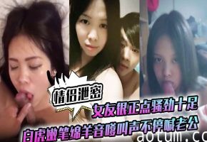 情侣泄密：白虎嫩逼女友骚劲爆棚，绵羊音嗲叫老公狂干