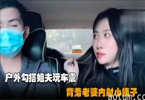 勾搭小姨子02小骚逼失恋后色诱姐夫开车户外玩车震超近距离无套内射